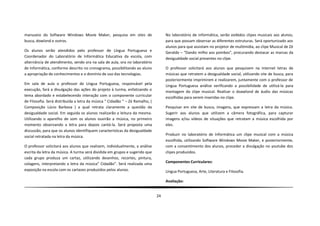 manuseio do Software Windows Movie Maker, pesquisa em sites de                      No laboratório de informática, serão exibidos clipes musicais aos alunos,
busca, dowlond e outros.                                                            para que possam observar as diferentes estruturas. Será oportunizado aos
                                                                                    alunos para que assistam no projetor de multimídia, ao clipe Musical de Zé
Os alunos serão atendidos pelo professor de Língua Portuguesa e                     Geraldo – “Dando milho aos pombos”, procurando destacar as marcas da
Coordenador do Laboratório de Informática Educativa da escola, com                  desigualdade social presentes no clipe.
alternância de atendimento, sendo ora na sala de aula, ora no laboratório
de Informática, conforme descrito no cronograma, possibilitando ao aluno            O professor solicitará aos alunos que pesquisem na internet letras de
a apropriação de conhecimentos e o domínio de uso das tecnologias.                  músicas que retratem a desigualdade social, utilizando site de busca, para
                                                                                    posteriormente imprimirem e realizarem, juntamente com o professor de
Em sala de aula o professor de Língua Portuguesa, responsável pela                  Língua Portuguesa análise verificando a possibilidade de utilizá-la para
execução, fará a divulgação das ações do projeto à turma, enfatizando o             montagem do clipe musical. Realizar o doawlond de áudio das músicas
tema abordado e estabelecendo interação com o componente curricular                 escolhidas para serem inseridas no clipe.
de Filosofia. Será distribuída a letra da música “ Cidadão “ – Zé Ramalho, (
Composição Lúcio Barbosa ) a qual retrata claramente a questão da                   Pesquisar em site de busca, imagens, que expressam a letra da música.
desigualdade social. Em seguida os alunos realizarão a leitura da mesma.            Sugerir aos alunos que utilizem a câmera fotográfica, para capturar
Utilizando o aparelho de som os alunos ouvirão a música, no primeiro                imagens e/ou vídeos de situações que retratam a música escolhida por
momento observando a letra para depois cantá-la. Será proposta uma                  eles.
discussão, para que os alunos identifiquem características da desigualdade
social retratada na letra da música.                                                Produzir no laboratório de Informática um clipe musical com a música
                                                                                    escolhida, utilizando Software Windows Movie Maker, e posteriormente,
O professor solicitará aos alunos que realizem, individualmente, a análise          com a consentimento dos alunos, proceder a divulgação no youtube dos
escrita da letra da música. A turma será dividida em grupos e sugerido que          clipes produzidos.
cada grupo produza um cartaz, utilizando desenhos, recortes, pintura,
colagens, interpretando a letra da música” Cidadão”. Será realizada uma             Componentes Curriculares:
exposição na escola com os cartazes produzidos pelos alunos.                        Língua Portuguesa, Arte, Literatura e Filosofia.

                                                                                    Avaliação:


                                                                               24
 