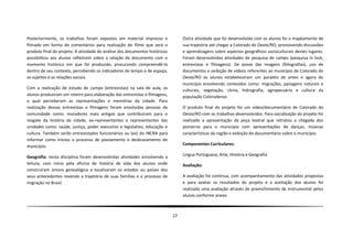Posteriormente, os trabalhos foram expostos em material impresso e                Outra atividade que foi desenvolvida com os alunos foi o mapeamento de
filmado em forma de comentários para realização do filme que será o               sua trajetória até chegar a Colorado do Oeste/RO, promovendo discussões
produto final do projeto. A atividade de análise dos documentos históricos        e aprendizagens sobre aspectos geográficos socioculturais destes lugares.
possibilitou aos alunos refletirem sobre a relação do documento com o             Foram desenvolvidas atividades de pesquisa de campo (pesquisa in lock,
momento histórico em que foi produzido, procurando compreendê-lo                  entrevistas e filmagens). De posse das imagens (fotografias), uso de
dentro de seu contexto, percebendo os indicadores de tempo e de espaço,           documentos e exibição de vídeos referentes ao município de Colorado do
os sujeitos e as relações sociais.                                                Oeste/RO os alunos estabeleceram um paralelo do antes e agora do
                                                                                  município envolvendo conteúdos como: migrações, paisagens naturais e
Com a realização de estudo de campo (entrevistas) na sala de aula, os
                                                                                  culturais, vegetação, clima, hidrografia, agropecuária e cultura da
alunos produziram um roteiro para elaboração das entrevistas e filmagens,         população Coloradense.
o qual perceberam as representações e memórias da cidade. Para
realização dessas entrevistas e filmagens foram envolvidas pessoas da             O produto final do projeto foi um vídeo/documentário de Colorado do
comunidade como: moradores mais antigos que contribuíram para o                   Oeste/RO com os trabalhos desenvolvidos. Para socialização do projeto foi
resgate da história da cidade, ex-representantes e representantes das             realizado a apresentação da peça teatral que retratou a chegada dos
unidades como: saúde, justiça, poder executivo e legislativo, educação e          pioneiros para o município com apresentações de danças, músicas
cultura. Também serão entrevistados funcionários ou (ex) do INCRA para            características da região e exibição do documentário sobre o município.
informar como iniciou o processo de povoamento e desbravamento do
município.                                                                        Componentes Curriculares:

                                                                                  Língua Portuguesa, Arte, História e Geografia
Geografia: nesta disciplina foram desenvolvidas atividades envolvendo a
leitura, com início pela oficina de história de vida dos alunos onde              Avaliação:
construíram árvore genealógica e localizaram os estados ou países dos
seus antecedentes revendo a trajetória de suas famílias e o processo de           A avaliação foi contínua, com acompanhamento das atividades propostas
migração no Brasil.                                                               e para avaliar os resultados do projeto e a aceitação dos alunos foi
                                                                                  realizada uma avaliação através de preenchimento de instrumental pelos
                                                                                  alunos conforme anexo.



                                                                             27
 