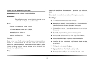 TÍTULO: COPA DO MUNDO DE FUTEBOL 2010                                              Elaboração de um jornal semanal durante o período da Copa do Mundo
                                                                                   2010.
Público Alvo: Alunos do 8º ano do Ensino Fundamental
                                                                                   Elaboração de um compêndio com todas as informações pesquisadas.
Responsáveis:
                                                                                   Metodologia
                Áudrea Angélica, Ingrid, Selma Tavares de Oliveira, Clarita
                de Mello Guimarães, Vera Lucia Vieira Solidera                           Aula motivacional, apresentação da proposta;

Escola:                                                                                  Apresentação de vídeos sobre a África do Sul e sobre o programa
                                                                                          Publisher utilizando o projetor de imagem multimídia;
    Nome da Escola: E.E.E.F.M. José de Anchieta
                                                                                         Debate sobre os temas a serem pesquisados, conforme interesse
    Localização: Avenida Guarani, 4521 - Centro                                           dos alunos;

    Município/Distrito: Cabixi - RO                                                      Divisão de grupos de alunos por tema a ser pesquisado;

    Telefone: (69) 3345-2510           Email:                                            Elaboração de roteiro de pesquisa junto ao grupo de trabalho;

Objetivos                                                                                Pesquisa semanal na Web – conforme roteiro estabelecido;
Geral: Instigar uma reflexão sobre a importância econômica e social deste                Produção de texto (informativo e de opinião) sobre os fatos
evento, no desenvolvimento do país sede, assim como conhecer e                            pesquisados;
valorizar os aspectos geográficos, históricos e culturais da África do Sul.
Produzir um jornal semanal “O jornal da copa” e um compêndio com                         Avaliação do material a ser divulgado;
todas as informações coletadas.
                                                                                         Digitação dos textos e formatação para impressão.
Metas
                                                                                         Divulgação “Jornal da Copa” em mural decorado pela turma.




                                                                              28
 