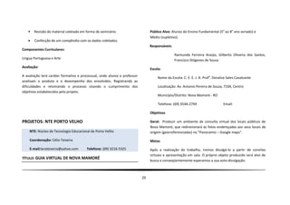    Revisão do material coletado em forma de seminário.                      Público Alvo: Alunos do Ensino Fundamental (5o ao 8o ano seriado) e
                                                                                Médio (supletivo).
      Confecção de um compêndio com os dados coletados.
                                                                                Responsáveis:
Componentes Curriculares:
                                                                                                Raimunda Ferreira Araújo, Gilberto Oliveira dos Santos,
Língua Portuguesa e Arte                                                                        Francisco Diógenes de Sousa
Avaliação:
                                                                                Escola:
A avaliação terá caráter formativo e processual, onde alunos e professor            Nome da Escola: C. E. E. J. A. Profa. Doralice Sales Cavalcante
analisam o produto e o desempenho dos envolvidos. Registrando as
dificuldades e retomando o processo visando o cumprimento dos                       Localização: Av. Antonio Pereira de Souza, 7104, Centro
objetivos estabelecidos pelo projeto.
                                                                                    Município/Distrito: Nova Mamoré - RO

                                                                                    Telefone: (69) 3544-2794                    Email:

                                                                                Objetivos

PROJETOS: NTE PORTO VELHO                                                       Geral: Produzir um ambiente de consulta virtual dos locais públicos de
                                                                                Nova Mamoré, que redirecionará às fotos endereçadas aos seus locais de
    NTE: Núcleo de Tecnologia Educacional de Porto Velho                        origem (georreferenciadas) no “Panoramio – Google maps”.

    Coordenação: Célia Teixeira                                                 Metas

    E-mail:larateixeira@yahoo.com       Telefone: (69) 3216-5325                Após a realização do trabalho, iremos divulgá-lo a partir de convites
                                                                                virtuais e apresentação em sala. O próprio objeto produzido será alvo de
TÍTULO: GUIA VIRTUAL DE NOVA MAMORÉ
                                                                                busca e conseqüentemente esperamos a sua auto-divulgação.



                                                                           29
 