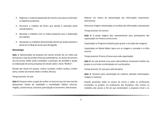    Organizar o material pesquisado de maneira que possa contemplar             Elaborar um roteiro de apresentação das informações importantes.
        os objetivos propostos;                                                     (extraclasse)

       Estruturar o trabalho de forma que atenda o solicitado pelos                Selecionar imagens relacionadas as escolhas das informações. (extraclasse)
        coordenadores;
                                                                                    Tempo previsto: 01 semana
       Aprender a trabalhar com as mídias propostas para a elaboração
                                                                                    Ação 3: O grupo elegerá dois representantes para participarem das
        do trabalho;
                                                                                    capacitações em horário contra turno.
       Apresentar os trabalhos desenvolvidos dentro do tempo previsto e
                                                                                    Capacitação no Programa Audacity (para gravar a narração das imagens)
        postá-los no Blog da escola para divulgação.
                                                                                    Capacitação em Movie Maker (para unir as imagens a narração e a trilha
Metodologia
                                                                                    sonora)
Ação 1: Apresentação da proposta aos alunos através de um vídeo que
                                                                                    Tempo previsto: 8 horas (4 horas para cada capacitação)
demonstra o tipo de produto final que pretendemos. Os alunos do terceiro
ano do ensino médio serão convidados a participar da atividade e ajudar             Ação 4: Em sala durante suas aulas cada professor esclarecerá melhor aos
na elaboração de outras propostas de estudo sobre o tema “Mulher”.                  grupos os currículos contemplados em sua disciplina.

Divisão dos temas em grupos: mulher européia, mulher asiática, mulher               Tempo previsto: 01 aula para cada disciplina
latina, mulher do oriente médio e mulher africana.
                                                                                    Ação 5: Encontro para socialização do material coletado (informações,
Tempo previsto: 01 aula                                                             imagens e músicas).

Ação 2: Pesquisa sobre o papel da mulher no local em que ela esta inserida          Estarão presentes todos os alunos da turma e todos os professores
destacando: índices de natalidade e mortalidade, hábitos culturais,                 envolvidos no projeto. Os professores das disciplinas irão nortear os
religião, características, vestuário, participação na economia. (extraclasse)       trabalhos dos alunos a fim de que contemplem a proposta inicial e os




                                                                                3
 