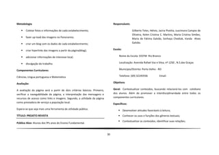 Metodologia                                                                     Responsáveis:

      Coletar fotos e informações de cada estabelecimento;                                     Gilberto Teles, Hélvio, Jacira Pivetta, Juscimara Campos de
                                                                                                Oliveira, Kelen Cristina C. Martins, Maria Cristina Simões,
      fazer up-load das imagens no Panoramio;                                                  Maria de Fátima Galvão, Sorhaya Chediak, Vanda Alves
      criar um blog com os dados de cada estabelecimento;                                      Galvão.

      criar hiperlinks das imagens a partir da página(blog);                   Escola:

      adicionar informações de interesse local;                                     Nome da Escola: EEEFM Rio Branco

      divulgação do trabalho.                                                       Localização: Avenida Rafael Vaz e Silva, nº 1250 , N.S.das Graças

Componentes Curriculares:                                                            Município/Distrito: Porto Velho - RO

Ciências, Língua portuguesa e Matemática                                             Telefone: (69) 32245936            Email:

Avaliação:                                                                      Objetivos

A avaliação da página será a partir de dois critérios básicos. Primeiro,        Geral: Contextualizar conteúdos, buscando relacioná-los com cotidiano
verificar a navegabilidade da página, a interpretação das mensagens e           dos alunos. Além de promover a interdisciplinaridade entre todos os
recursos de acesso como links e imagens. Segundo, a utilidade da página         componentes curriculares.
como prestadora de serviço a população local.                                   Específicos:
Espera-se que seja mais uma ferramenta de utilidade pública.                         Desenvolver atitudes favoráveis à leitura;
TÍTULO: PROJETO REVISTA                                                              Conhecer os usos e funções dos gêneros textuais;
                                                                                     Contextualizar os conteúdos, identificar suas relações;
Público Alvo: Alunos dos 9ºs anos do Ensino Fundamental.


                                                                           30
 