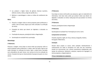  Ler, produzir e digitar textos de gêneros diversos (sumário,                2º Momento
      editorial, receita, notícia, artigo de opinião etc.);
                                                                                  Essa etapa os alunos continuarão suas pesquisas, agora no Laboratório de
     Melhorar a aprendizagem e elevar os índices de rendimento dos               Informática. Com base nelas serão que produzir textos que devem ser
      alunos.                                                                     digitados e colocados na revista. Cada grupo terá que produzir no mínimo
Metas                                                                             oito textos.

       Pesquisa e colagem sobre os temas propostos pelos professores e           3º Momento
        coletar, alem de textos, figuras que serão utilizadas na confecção
                                                                                  Pesquisa, produção de texto e diagramação
        da revista.
                                                                                  4º Momento
       Produção de textos que devem ser digitados e colocados na
        revista.                                                                  Socialização do resultado final. Premiação por turma e série.

       Finalização da pesquisa, produção de texto e diagramação.                 Componentes Curriculares:

       Socialização do resultado final e premiação.                              Filosofia, Espanhol, Inglês, Ed. Física, Ciências, Geografia, História,
                                                                                  Português e Matemática.
Metodologia
                                                                                  Avaliação:
1º Momento
                                                                                  Através desse projeto os alunos serão avaliados individualmente e
Pesquisa e colagem, nessa etapa os alunos terão que pesquisar sobre os
                                                                                  coletivamente em todas as disciplinas em cada uma dos momentos,
temas propostos pelos professores e coletar, alem de textos, figuras que
                                                                                  através de instrumentais com critérios previamente estabelecidos pela
serão utilizadas na confecção da revista. Após a coleta foram marcadas
                                                                                  equipe de professores. Avaliando a pesquisa, aspectos da linguagem, os
com antecedência de pelo menos uma semana do dia da confecção da
                                                                                  temas propostos, a diagramação etc.
revista. O projeto terá que ser desenvolvido em grupos de quatro ou cinco
alunos.                                                                           TÍTULO: REVIVENDO OS CLÁSSICOS



                                                                             31
 