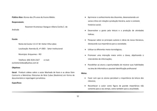 Público Alvo: Alunos dos 2ºs anos do Ensino Médio.                                 Aprimorar o conhecimento dos discentes, desenvolvendo um
                                                                                    senso crítico em relação à produção literária, autor e contexto
Responsáveis:
                                                                                    histórico-social;
                  Rosemeri Krumenaur Stangue e Maria Cecília C. de
Andrade                                                                            Desenvolver o gosto pela leitura e a produção de atividades
                                                                                    lúdicas;

Escola:                                                                            Pesquisar sobre os principais autores e obras da nossa literatura,
          Nome da Escola: E.E.E.F.M. Heitor Villa-Lobos                             destacando sua importância para a sociedade;

          Localização: Avenida JK, nº 1903 - Setor Institucional                   Utilizar os diferentes meios tecnológicos;

          Município: Ariquemes – RO                                                Promover uma interação maior entre a classe, objetivando o

        Telefone: (69) 3535-2327        e-mail:                                     intercâmbio de informações;
escheitorvlobos@yahoo.com.br
                                                                                   Possibilitar ao aluno a oportunidades de mostrar suas habilidades
Objetivos                                                                           na área de informática e possível identificação profissional
Geral: Produzir vídeos sobre o autor Machado de Assis e as obras Dom        Metas
Casmurro e Memórias Póstumas de Brás Cubas (Realismo) em forma de
documentário e reportagem jornalística.                                            Fazer com que os alunos percebam a importância da leitura dos
                                                                                    clássicos;
Específicos:
                                                                                   Reconhecer o autor como figura de grande importância não
                                                                                    somente para o seu tempo, como também para a atualidade;


                                                                       32
 