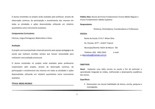 O alunos envolvidos no projeto serão avaliados pelo professor, através de       Público Alvo: Alunos de Ensino Fundamental e Ensino Médio Regular e
observação contínua, da participação e envolvimento dos mesmos em               Ensino Fundamental e Médio Supletivo

todas as atividades e ações desenvolvidas utilizando um relatório               Responsáveis:
quantitativo como instrumento avaliativo.
                                                                                                Diretoras, Orientadoras, Coordenadoras e Professores.

Componentes Curriculares:                                                       ESCOLA:

Ciências, Lingua Portuguesa, Matemática e Artes.                                     Nome da Escola: E.E.E.F. Nilson Silva

                                                                                     Av. Aracaju, 3277 – Jardim Tropical
Avaliação
                                                                                     Município/Distrito: Rolim de Moura - RO
O projeto será acompanhado sistematicamente pela equipe pedagógica da
                                                                                      Telefone: (69) 3442-2643             e-mail:
escola que realizará reuniões sempre que houver necessidade para
                                                                                e.nilsonsilva@hotmail.com.br
realizarem uma avaliação processual.

O alunos envolvidos no projeto serão avaliados pelos professores
                                                                                OBJETIVOS
responsáveis pelo projeto, através de observação contínua, da
                                                                                Geral: Implantar uma rádio recreio na escola a fim de estimular o
participação e envolvimento dos mesmos em todas as atividades e ações
                                                                                aprendizado integrado às mídias, melhorando o desempenho acadêmico
desenvolvidas utilizando um relatório quantitativo como instrumento             dos alunos.
avaliativo.
                                                                                Específicos:
TÍTULO: RÁDIO RECREIO                                                                Desenvolver nos alunos habilidades de leitura, escrita, pesquisa e
                                                                                      investigação;


                                                                            7
 