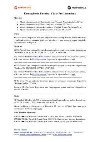 Emulação de Terminal Client Pré-Licenciado 
Questão: 
• Quais coletores estão pré-licenciados para Wavelink Telnet Emulation Client? 
• Quais coletores estão pré-licenciados para Wavelink TE Client? 
• Quais coletores são pré-instalados com o Wavelink Telnet Emulation Client? 
• Quais coletores são pré-instalados com o Wavelink TE Client? 
Fato: 
O TE client está disponível para uma larga variedade de computadores móveis Motorola – incluindo coletores manuais, vestíveis e veiculares – para atender a grande variedade de necessidade de negócios. 
Resposta: 
O TE client v7.0.x é tanto pré-licenciado quanto pré-carregado nos seguintes dispositivos Windows CE: MC9XXX-G, MC3XXX-G, VC50XX e WT4090. 
Nas versões Windows Mobile destes modelos, o TE client v7.0.x é pré-licenciado apenas, e deve ser baixado do Wavelink website. Siga o passo a passo clicando aqui. 
___________________________________________________________________ 
O TE client v7.3.x é tanto pré-licenciado quanto pré-carregado nos seguintes dispositivos Windows CE: MC92N0-G, VC70N0 e WT41N0. 
Nas versões Windows Mobile destes modelos, o TE client v7.3.x é pré-licenciado apenas, e deve ser baixado do Wavelink website. Siga o passo a passo clicando aqui. 
___________________________________________________________________ 
O TE client v7.3.x é tanto pré-licenciado quanto pré-carregado no seguinte dispositivo Windows Mobile: VC6090. 
Licenças TE client estão disponíveis para compra para a grande maioria de dispositivos móveis Motorola. 
___________________________________________________________________ 
Nota: 
O Wavelink TE client v7.3.85 e superiores está pré-licenciado em ambos dispositivos: MC91XX-G e MC31XX-G fabricados após 01/01/2012. 
Há um problema conhecido sobre o Wavelink TE client no VC6090. Por favor, para solucionar o problema clique aqui. 
Part Numbers Wavelink: 
SWE-82990-01: Wavelink Telnet Client VT/HP. Para todos os tipos de dispositivos. 
SWE-82990-02: Wavelink Telnet Client 5250/3270. Para todos os tipos de dispositivos. 
SWE-82990-03: Wavelink Telnet Client 4 em 1. Para todos os tipos de dispositivos. 
Henrique Dantas 
Engenheiro Pré-Vendas | ScanSource CDC Brasil | Tel.: 11 2169-6596 | Cel.: 11 98473-0407 
Skype: henrique.dantas@cdcbrasil.com.br |Acesse: www.scansource.com.br 
