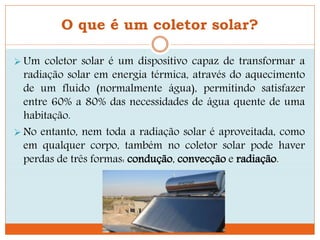 O que é um coletor solar?
 Um coletor solar é um dispositivo capaz de transformar a
radiação solar em energia térmica, através do aquecimento
de um fluido (normalmente água), permitindo satisfazer
entre 60% a 80% das necessidades de água quente de uma
habitação.
 No entanto, nem toda a radiação solar é aproveitada, como
em qualquer corpo, também no coletor solar pode haver
perdas de três formas: condução, convecção e radiação.
 