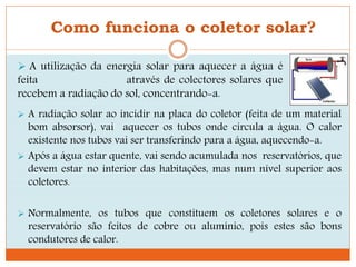 Como funciona o coletor solar?
 A radiação solar ao incidir na placa do coletor (feita de um material
bom absorsor), vai aquecer os tubos onde circula a água. O calor
existente nos tubos vai ser transferindo para a água, aquecendo-a.
 Após a água estar quente, vai sendo acumulada nos reservatórios, que
devem estar no interior das habitações, mas num nível superior aos
coletores.
 Normalmente, os tubos que constituem os coletores solares e o
reservatório são feitos de cobre ou alumínio, pois estes são bons
condutores de calor.
 A utilização da energia solar para aquecer a água é
feita através de colectores solares que
recebem a radiação do sol, concentrando-a.
 