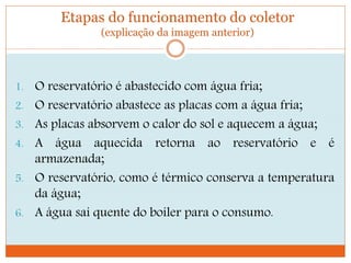 Etapas do funcionamento do coletor
(explicação da imagem anterior)
1. O reservatório é abastecido com água fria;
2. O reservatório abastece as placas com a água fria;
3. As placas absorvem o calor do sol e aquecem a água;
4. A água aquecida retorna ao reservatório e é
armazenada;
5. O reservatório, como é térmico conserva a temperatura
da água;
6. A água sai quente do boiler para o consumo.
 