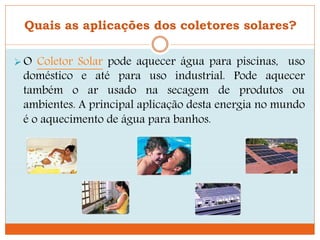 Quais as aplicações dos coletores solares?
O Coletor Solar pode aquecer água para piscinas, uso
doméstico e até para uso industrial. Pode aquecer
também o ar usado na secagem de produtos ou
ambientes. A principal aplicação desta energia no mundo
é o aquecimento de água para banhos.
 
