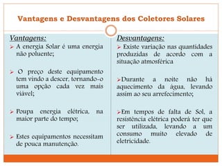 Vantagens e Desvantagens dos Coletores Solares
Vantagens:
 A energia Solar é uma energia
não poluente;
 O preço deste equipamento
tem vindo a descer, tornando-o
uma opção cada vez mais
viável;
 Poupa energia elétrica, na
maior parte do tempo;
 Estes equipamentos necessitam
de pouca manutenção.
Desvantagens:
 Existe variação nas quantidades
produzidas de acordo com a
situação atmosférica
Durante a noite não há
aquecimento da água, levando
assim ao seu arrefecimento;
Em tempos de falta de Sol, a
resistência elétrica poderá ter que
ser utilizada, levando a um
consumo muito elevado de
eletricidade.
 