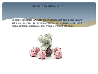 FUENTE DE FINANCIAMENTO
La empresa Colette C.A. necesita financiamiento para poder llevar a
cabo sus eventos de entretenimiento. La empresa tiene como
fuente de financiamiento capital propio y créditos bancarios.
 