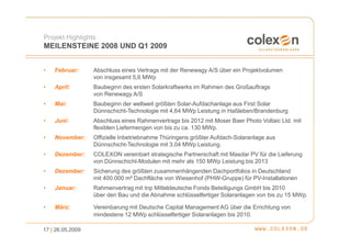 Projekt Highlights
MEILENSTEINE 2008 UND Q1 2009


•   Februar:      Abschluss eines Vertrags mit der Renewagy A/S über ein Projektvolumen
                  von insgesamt 5,6 MWp
•   April:        Baubeginn des ersten Solarkraftwerks im Rahmen des Großauftrags
                  von Renewagy A/S
•   Mai:          Baubeginn der weltweit größten Solar-Aufdachanlage aus First Solar
                  Dünnschicht-Technologie mit 4,64 MWp Leistung in Haßleben/Brandenburg
•   Juni:         Abschluss eines Rahmenvertrags bis 2012 mit Moser Baer Photo Voltaic Ltd. mit
                  flexiblen Liefermengen von bis zu ca. 130 MWp.
•   November:     Offizielle Inbetriebnahme Thüringens größter Aufdach-Solaranlage aus
                  Dünnschicht-Technologie mit 3,04 MWp Leistung.
•   Dezember:     COLEXON vereinbart strategische Partnerschaft mit Masdar PV für die Lieferung
                  von Dünnschicht-Modulen mit mehr als 150 MWp Leistung bis 2013
•   Dezember:     Sicherung des größten zusammenhängenden Dachportfolios in Deutschland
                  mit 400.000 m² Dachfläche von Wiesenhof (PHW-Gruppe) für PV-Installationen
•   Januar:       Rahmenvertrag mit tnp Mitteldeutsche Fonds Beteiligungs GmbH bis 2010
                  über den Bau und die Abnahme schlüsselfertiger Solaranlagen von bis zu 15 MWp.

•   März:         Vereinbarung mit Deutsche Capital Management AG über die Errichtung von
                  mindestens 12 MWp schlüsselfertiger Solaranlagen bis 2010.

17 | 26.05.2009
 