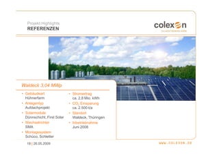 Projekt Highlights
   REFERENZEN




Waldeck 3,04 MWp
• Gebäudeart                 • Stromertrag
  Hühnerfarm                   ca. 2,8 Mio. kWh
• Anlagentyp                 • CO2 Einsparung
  Aufdachprojekt               ca. 2.500 t/a
• Solarmodule                • Standort
  Dünnschicht, First Solar     Waldeck, Thüringen
• Wechselrichter             • Inbetriebnahme
  SMA                          Juni 2008
• Montagesystem
  Schüco, Schletter
   18 | 26.05.2009
 