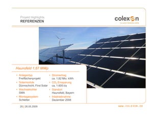 Projekt Highlights
   REFERENZEN




Haunsfeld 1,67 MWp
• Anlagentyp                 • Stromertrag
  Freiflächenprojekt           ca. 1,82 Mio. kWh
• Solarmodule                • CO2 Einsparung
  Dünnschicht, First Solar     ca. 1.605 t/a
• Wechselrichter             • Standort
  SMA                          Haunsfeld, Bayern
• Montagesystem              • Inbetriebnahme
  Schletter                    Dezember 2008

   20 | 26.05.2009
 