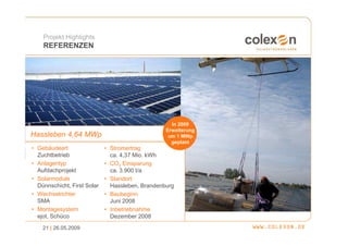 Projekt Highlights
    REFERENZEN




                                                    In 2009
                                                  Erweiterung
Hassleben 4,64 MWp                                 um 1 MWp
                                                    geplant
• Gebäudeart                 • Stromertrag
  Zuchtbetrieb                 ca. 4,37 Mio. kWh
• Anlagentyp                 • CO2 Einsparung
  Aufdachprojekt               ca. 3.900 t/a
• Solarmodule                • Standort
  Dünnschicht, First Solar     Hassleben, Brandenburg
• Wechselrichter             • Baubeginn
  SMA                          Juni 2008
• Montagesystem              • Inbetriebnahme
  ejot, Schüco                 Dezember 2008
    21 | 26.05.2009
 