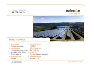 Projekt Highlights
   REFERENZEN




Ronda 1,98 MWp

• Anlagentyp                 • Montagesystem
  Freiflächenprojekt           Habdank
• Solarmodule                • CO2 Einsparung
  Dünnschicht, First Solar     ca. 3.168 t/a
  Kristallin, MSK, Trina     • Standort
  Solar, Solterra              Ronda, Málaga (Spanien)
• Wechselrichter             • Inbetriebnahme
  Fronius                      August 2008

  22 | 26.05.2009
 