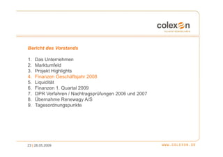 Bericht des Vorstands

1.   Das Unternehmen
2.   Marktumfeld
3.   Projekt Highlights
4.   Finanzen Geschäftsjahr 2008
5.   Liquidität
6.   Finanzen 1. Quartal 2009
7.   DPR Verfahren / Nachtragsprüfungen 2006 und 2007
8.   Übernahme Renewagy A/S
9.   Tagesordnungspunkte




23 | 26.05.2009
 