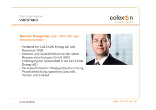 Das Unternehmen
VORSTAND



Thorsten Preugschas (geb. 1965, Dipl. Ing.)
Vorstandsvorsitzer

• Vorstand der COLEXON Energy AG seit
  November 2006
• Gründer und Geschäftsführer bei der Maaß
  Regenerative-Energien GmbH (2005
  Einbringung der Gesellschaft in die COLEXON
  Energy AG)
• Verantwortlichkeiten: Strategische Ausrichtung,
  Projektentwicklung, operatives Geschäft,
  Vertrieb und Einkauf




3 | 26.05.2009
 