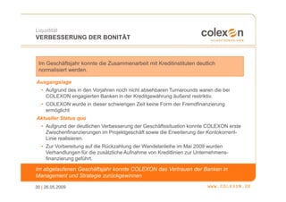 Liquidität
VERBESSERUNG DER BONITÄT



 Im Geschäftsjahr konnte die Zusammenarbeit mit Kreditinstituten deutlich
 normalisiert werden.

Ausgangslage
  • Aufgrund des in den Vorjahren noch nicht absehbaren Turnarounds waren die bei
    COLEXON engagierten Banken in der Kreditgewährung äußerst restriktiv.
  • COLEXON wurde in dieser schwierigen Zeit keine Form der Fremdfinanzierung
    ermöglicht
Aktueller Status quo
  • Aufgrund der deutlichen Verbesserung der Geschäftssituation konnte COLEXON erste
    Zwischenfinanzierungen im Projektgeschäft sowie die Erweiterung der Kontokorrent-
    Linie realisieren.
  • Zur Vorbereitung auf die Rückzahlung der Wandelanleihe im Mai 2009 wurden
    Verhandlungen für die zusätzliche Aufnahme von Kreditlinien zur Unternehmens-
    finanzierung geführt.

Im abgelaufenen Geschäftsjahr konnte COLEXON das Vertrauen der Banken in
Management und Strategie zurückgewinnen

30 | 26.05.2009
 