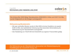 Liquidität
RÜCKZAHLUNG WANDELANLEIHE



 Die Anfang Mai 2009 fällige Wandelanleihe 2006/2009 in Höhe von EUR 10,4 Mio.
 wurde fristgerecht an die Anleger zurückgezahlt.


Refinanzierung Wandelanleihe
  • Mit zwei namhaften Banken wurde im Mai 2009 mit einer Kreditlinie von jeweils
    EUR 5,0 Mio. bei marktüblicher Verzinsung ohne besondere Sicherstellung die
    Refinanzierung der Wandelanleihe sichergestellt
  • Den Restbetrag von TEUR 400 hat COLEXON aus eigenen Finanzmitteln getilgt.




Die Refinanzierung der Wandelanleihe demonstriert die Wiedererlangung der
Kreditfähigkeit der COLEXON Energy AG.

31 | 26.05.2009
 