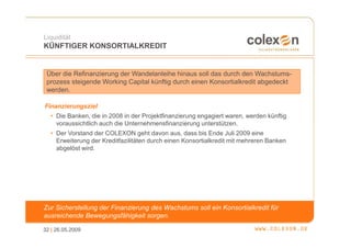 Liquidität
KÜNFTIGER KONSORTIALKREDIT


 Über die Refinanzierung der Wandelanleihe hinaus soll das durch den Wachstums-
 prozess steigende Working Capital künftig durch einen Konsortialkredit abgedeckt
 werden.

Finanzierungsziel
  • Die Banken, die in 2008 in der Projektfinanzierung engagiert waren, werden künftig
    voraussichtlich auch die Unternehmensfinanzierung unterstützen.
  • Der Vorstand der COLEXON geht davon aus, dass bis Ende Juli 2009 eine
    Erweiterung der Kreditfazilitäten durch einen Konsortialkredit mit mehreren Banken
    abgelöst wird.




Zur Sicherstellung der Finanzierung des Wachstums soll ein Konsortialkredit für
ausreichende Bewegungsfähigkeit sorgen.

32 | 26.05.2009
 