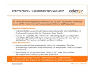 DPR-VERFAHREN / NACHTRAGSPRÜFUNG 2006/07




 Im Rahmen eines Stichprobenverfahrens hat die Deutsche Prüfstelle für Rechnungs-
 wesen (DPR) Fehler in den Jahresabschlüssen 2006 und 2007 festgestellt.

Wesentliche Feststellungen
  • Verbot der Saldierung von Gewährleistungsrückstellungen für fehlerhafte Module mit
    Ersatzansprüchen gegenüber den Lieferanten dieser Module
  • Ausweis des Geschäfts- oder Firmenwertes für Einbringung von 2 Gesellschaften
    nach IFRS 3.22 nicht korrekt. Daher entsprechende Kürzung um 3,7 Mio. EUR bei
    gleichzeitiger Verringerung von Kapital- und Gewinnrücklage
Stand des Verfahrens
  • Abschluss des Verfahrens in November 2008 durch Feststellung DPR sowie
    Aufforderung zur Veröffentlichungsaufforderung der festgestellten Fehler durch BAFin
    im März 2009
  • Neuerstellung der Konzernabschlüsse 2006 und 2007 sowie entsprechende
    Nachtragsprüfung und Billigung durch den Aufsichtsrat
Die Anpassungen durch das DPR-Verfahren führen zu Änderungen der
Bilanzausweise. Das Ergebnis der Kapitalflußrechnung bleibt unverändert.

38 | 26.05.2009
 