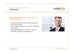 Finanzen Geschäftsjahr 2008
VORSTAND



Henrik Christiansen (geb. 1965, Dipl. Kfm.)
Vorstand Finanzen

• Finanzvorstand der COLEXON Energy AG
  seit Oktober 2008
• Zuvor Kaufmännischer Leiter der COLEXON
  Energy AG
• Verantwortlichkeiten: Finanzen, Personal,
  Controlling, Risikomanagement, IT




4 | 26.05.2009
 