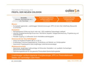 Übernahme Renewagy A/S
PROFIL DER NEUEN COLEXON

              Hersteller                   PV Systemintegratoren                 Investoren/Kunden
     (Module, Wechselrichter etc.)          (Anlagenrealisierung)                  (Anlagenbetrieb)
           z.B. First Solar                      COLEXON                              Renewagy

Mission
• Europaweit agierender, unabhängiger Solarstromerzeuger (IPP) mit dem Ziel mittelfristig Netzparität
  zu erreichen
Kompetenz
• Nachgewiesene Erfahrung durch mehr als 1.300 installierte Solaranlagen weltweit
• Internes Projektentwicklungs-Know-how: Rechtliche Aspekte, Anlagenüberwachung, Projektierung und
  Instandhaltung
• Flexibler Zugang zu Lieferanten durch Herstellerunabhängigkeit
Schwerpunkt der Geschäftstätigkeit
• Fokus auf Aufdach-Projekte (80 % zu 20 %)
• Erstklassige Finanzierungsgestaltung, Entwicklung und Betrieb von Großprojekten
• Gesicherte Projektpipeline stützt langfristige Unternehmensstrategie
Wettbewerbsvorteile
• Gesicherte, langfristige Lieferverträge mit führenden Herstellern von qualitativ hochwertigen
  Dünnschicht-Solarmodulen
• Optimierungspotenzial für die gesamte Photovoltaik-Wertschöpfungskette

Unabhängiger vertikal-integrierter Energieerzeuger (IPP) im Photovoltaikmarkt
Stabile und nachhaltige Cash-Flows
40 | 26.05.2009
 
