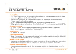 Übernahme Renewagy A/S
DIE TRANSAKTION – FAKTEN

13. Mai 2009:
• COLEXON unterbreitet den Renewagy-Aktionären freiwilliges Übernahmeangebot in Form eines
  Umtauschangebotes nach dänischem Recht
• Vorstand und Aufsichtsrat der Renewagy A/S unterstützen Transaktion und empfehlen ihren
  Aktionären die Annahme des Angebots
• 66,46 % der Renewagy-Aktionäre verpflichtet sich zur Annahme des Angebots
• Billigung der Angebotsunterlage durch dänische Behörde für Finanzdienstleistungsaufsicht (DFSA)
Umtauschverhältnis:
• 27:5, d.h. 27 zum Umtausch eingereichte Renewagy-Aktien gegen 5 COLEXON-Aktien
• Basis: Bewertung durch unabhängigen Wirtschaftsprüfer
Annahmefrist:
• 14. Mai bis 17. Juni 2009
Sachkapitalerhöhung:
• Solide Finanzierung durch angediente Renewagy-Aktien via Sachkapitalerhöhung (per COLEXON
  HV-Beschluss zur Kapitalerhöhung als Sacheinlage)
Neue COLEXON Aktien:
• Zulassung neu geschaffener COLEXON-Aktien im regulierten Markt (Prime Standard Segment) an
  der Frankfurter Wertpapierbörse und Einbeziehung in bestehende Notierung vorgesehen
Geplante Aktionärsstruktur:
• Ausbau Anteil Großaktionäre auf 49,18 %, Streubesitz 50,82 % (vor Kapitalerhöhung: 25,84 %,
  74,16 %)
42 | 26.05.2009
 