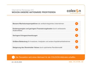 Übernahme Renewagy A/S
WOVON UNSERE AKTIONÄRE PROFITIEREN




 Bessere Wachstumsperspektiven als vertikal-integriertes Unternehmen


 Kostensynergien und geringere Finanzierungskosten durch verbesserte
 Skaleneffekte


 Geringere Ertragsschwankungen


 Größere Bedeutung für Investoren, Analysten und andere Kapitalmarktteilnehmer


 Steigerung des Shareholder Values durch optimiertes Renditemodell




 =   Die Transaktion wird einen Mehrwert für die COLEXON-Aktionäre schaffen.

44 | 26.05.2009
 