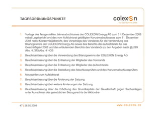 TAGESORDNUNGSPUNKTE



1.   Vorlage des festgestellten Jahresabschlusses der COLEXON Energy AG zum 31. Dezember 2008
     nebst Lagebericht und des vom Aufsichtsrat gebilligten Konzernabschlusses zum 31. Dezember
     2008 nebst Konzernlagebericht, des Vorschlags des Vorstands für die Verwendung des
     Bilanzgewinns der COLEXON Energy AG sowie des Berichts des Aufsichtsrats für das
     Geschäftsjahr 2008 und des erläuternden Berichts des Vorstands zu den Angaben nach §§ 289
     Abs. 4, 315 Abs. 4 HGB
2.   Beschlussfassung über die Verwendung des Bilanzgewinns der COLEXON Energy AG
3.   Beschlussfassung über die Entlastung der Mitglieder des Vorstands
4.   Beschlussfassung über die Entlastung der Mitglieder des Aufsichtsrats
5.   Beschlussfassung über die Bestellung des Abschlussprüfers und des Konzernabschlussprüfers
6.   Neuwahlen zum Aufsichtsrat
7.   Beschlussfassung über die Änderung der Satzung
8.   Beschlussfassung über weitere Änderungen der Satzung
9.   Beschlussfassung über die Erhöhung des Grundkapitals der Gesellschaft gegen Sacheinlagen
     unter Ausschluss des gesetzlichen Bezugsrechts der Aktionäre



47 | 26.05.2009
 