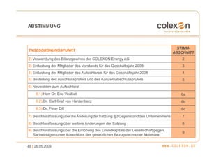 ABSTIMMUNG



                                                                                      STIMM-
TAGESORDNUNGSPUNKT
                                                                                    ABSCHNITT
2) Verwendung des Bilanzgewinns der COLEXON Energy AG                                   2
3) Entlastung der Mitglieder des Vorstands für das Geschäftsjahr 2008                   3
4) Entlastung der Mitglieder des Aufsichtsrats für das Geschäftsjahr 2008               4
5) Bestellung des Abschlussprüfers und des Konzernabschlussprüfers                      5
6) Neuwahlen zum Aufsichtsrat
     6.1) Herr Dr. Eric Veulliet                                                       6a
     6.2) Dr. Carl Graf von Hardenberg                                                 6b
     6.3) Dr. Peter Dill                                                               6c
7) Beschlussfassung über die Änderung der Satzung: §2 Gegenstand des Unternehmens       7
8) Beschlussfassung über weitere Änderungen der Satzung                                 8
9) Beschlussfassung über die Erhöhung des Grundkapitals der Gesellschaft gegen
                                                                                        9
   Sacheinlagen unter Ausschluss des gesetzlichen Bezugsrechts der Aktionäre


48 | 26.05.2009
 