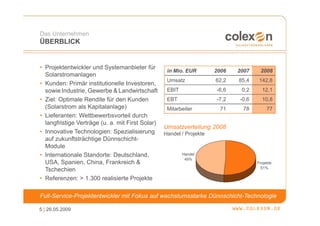 Das Unternehmen
ÜBERBLICK


• Projektentwickler und Systemanbieter für
                                                   in Mio. EUR        2006   2007    2008
  Solarstromanlagen
                                                   Umsatz             62,2   85,4    142,8
• Kunden: Primär institutionelle Investoren,
  sowie Industrie, Gewerbe & Landwirtschaft        EBIT               -6,6    0,2     12,1
• Ziel: Optimale Rendite für den Kunden            EBT                -7,2   -0,6     10,8
  (Solarstrom als Kapitalanlage)                   Mitarbeiter         71     78         77
• Lieferanten: Wettbewerbsvorteil durch
  langfristige Verträge (u. a. mit First Solar)
                                                  Umsatzverteilung 2008
• Innovative Technologien: Spezialisierung        Handel / Projekte
  auf zukunftsträchtige Dünnschicht-
  Module
• Internationale Standorte: Deutschland,                  Handel
                                                           49%
  USA, Spanien, China, Frankreich &                                                 Projekte
                                                                                      51%
  Tschechien
• Referenzen: > 1.300 realisierte Projekte

Full-Service-Projektentwickler mit Fokus auf wachstumsstarke Dünnschicht-Technologie

5 | 26.05.2009
 