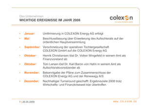 Das Unternehmen
WICHTIGE EREIGNISSE IM JAHR 2008


•   Januar:      Umfirmierung in COLEXON Energy AG erfolgt
•   Mai:         Beschlussfassung über Erweiterung des Aufsichtsrats auf der
                 ordentlichen Hauptversammlung
•   September: Verschmelzung der operativen Tochtergesellschaft
               COLEXON GmbH auf die COLEXON Energy AG
•   Oktober:     Henrik Christiansen löst Dr. Volker Wingefeld in seinem Amt als
                 Finanzvorstand ab
•   Oktober:     Tom Larsen löst Dr. Karl Baron von Hahn in seinem Amt als
                 Aufsichtsratsvorsitzender ab
•   November:    Bekanntgabe der Pläne zum Zusammenschluss der
                 COLEXON Energy AG und der Renewagy A/S
•   Dezember:    Nachhaltiger Turnaround geschafft: Ergebnisziele 2008 trotz
                 Wirtschafts- und Finanzkriseweit klar übertroffen




7 | 26.05.2009
 