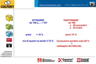 www.consuasiva.com     roberto@gasparetti.eu




                        ATTRARRE                     TRATTENERE
                      da 100 a.... + 10?                da 100
                                                         a 50 preventivi
                                                         a 25 ordini


                   presi    + 10 %                     persi 75 %

                ma di questi ne perdo il 75 %   Consuasiva perdere solo 50 %
                                                            =
                                                raddoppio del fatturato

    TECNICHE
  PRATICHE DI
 PERSUASIONE
CONSAPEVOLE
 