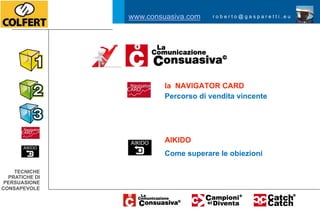www.consuasiva.com    roberto@gasparetti.eu




                         la NAVIGATOR CARD
                         Percorso di vendita vincente




                         AIKIDO
                         Come superare le obiezioni

    TECNICHE
  PRATICHE DI
 PERSUASIONE
CONSAPEVOLE
 