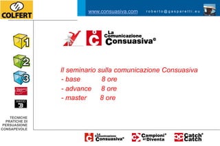 www.consuasiva.com   roberto@gasparetti.eu




                Il seminario sulla comunicazione Consuasiva
                - base        8 ore
                - advance 8 ore
                - master      8 ore

    TECNICHE
  PRATICHE DI
 PERSUASIONE
CONSAPEVOLE
 