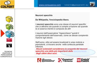 www.consuasiva.com          roberto@gasparetti.eu




                Neuroni specchio

                Da Wikipedia, l'enciclopedia libera.

                I neuroni specchio sono una classe di neuronI specifici
                che si attivano sia quando si compie un'azione sia quando
                la si osserva mentre è compiuta da altri

                I neuroni dell'osservatore "rispecchiano" quindi il
                comportamento dell'osservato, come se stesse compiendo
                l'azione egli stesso.

                Nell'uomo, oltre ad essere localizzati in aree motorie e
                premotorie, si trovano anche nella corteccia parietale
                inferiore.
                 Alcuni scienziati considerano la scoperta dei neuroni
    TECNICHE    specchio una delle più importanti delle neuroscienze
  PRATICHE DI    degli ultimi dieci anni.
 PERSUASIONE
CONSAPEVOLE
 