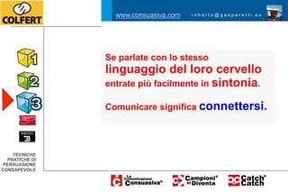 www.consuasiva.com   roberto@gasparetti.eu




                Se parlate con lo stesso
                linguaggio del loro cervello
                entrate più facilmente in sintonia.

                Comunicare significa connettersi.




    TECNICHE
  PRATICHE DI
 PERSUASIONE
CONSAPEVOLE
 