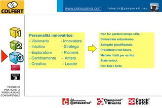 nsuasiva.com            roberto@gasparetti.eu

                                             www.consuasiva.com        roberto@gasparetti.eu

                                           www.consuasiva.com                roberto@gasparetti.eu
                   DESTRO


                            Strettamente professionali            Non far perdere tempo utile.
onale:             Personalità innovatrice:
                            Ascoltatelo.                          Dimostrate entusiasmo.
- Concreto         - Visionario           - Innovatore
                            Dedicare tempo alle analisi.          Spiegate giustificando.
- Finanziario      -  Intuitivo            - Stratega
                            Non far perdere tempo.                Proiettatevi nel futuro.
- Risolutore       -  Esploratore          - Pioniere
                            Sottoporre documentazione.            Mettete i fatti per scritto
 - Severo          -  Cambiamento - Artista
                            Essere concreti ma non stringetelo    Siate veloci.
 - Preparato       -  Creativo documentazioni dettagliate
                            Fornite
                                            - Leader              Non fate i furbi.

                           Adattatevi.                            Usare atteggiamenti amichevoli.
anizzata:          Personalità emotiva:
                           Create rapporti di amicizia.           Fatelo giocare.
 - Pianificatore   -  Espressivo           - Sensoriale
                           Essere pazienti. Non mettere fretta.   Fatelo divertire.
 - Disciplinato
      TECNICHE
                   -  Relazioni            - Religioso
    PRATICHE DI
                           Essere formali                         Poneteli alternative decisionali.
 -PERSUASIONE
    Formale        -  Interpersonale - Sportivo
                           Essere rispettosi.                     Chiudetelo.
 - Corretto
 CONSAPEVOLE       -  Cenestesico          - Flessibile
                           Dedicate tempo all approccio.          Fatevi aiutare.
  - Ossessivo      -  Insegnante           - Ascolta
CNICHE                    Siate senza macchia.                    Sognate.
 