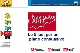 www.consuasiva.com   roberto@gasparetti.eu




                Le 5 fasi per un
                piano consuasivo
    TECNICHE
  PRATICHE DI
 PERSUASIONE
CONSAPEVOLE
 
