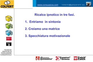 www.consuasiva.com   roberto@gasparetti.eu




                      Ricalco ipnotico in tre fasi.

                1. Entriamo in sintonia

                2. Creiamo una matrice

                3. Specchiatura motivazionale



    TECNICHE
  PRATICHE DI
 PERSUASIONE
CONSAPEVOLE
 