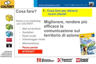 www.consuasiva.com   roberto@gasparetti.eu



                Cosa fare?               1.  Cosa fare per attrarre
                                             nuovi clienti!

                Azioni in co-marketing
                con COLFERT :
                                          Migliorare, rendere più
                   -   Mail sul territorio
                                          efficace la
                   -   Quotidiani         comunicazione sul
                   -   Radio locale       territorio di azione
                   -   Volantinaggio mirato
                   - Merchandising
                   - Passa parola
    TECNICHE      - INTERNET
  PRATICHE DI
 PERSUASIONE
CONSAPEVOLE
 