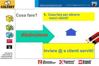 www.consuasiva.com   roberto@gasparetti.eu




                Cosa fare?      1.  Cosa fare per attrarre
                                    nuovi clienti!




                  distinzione


    TECNICHE
                                Inviare @ a clienti serviti!
  PRATICHE DI
 PERSUASIONE
CONSAPEVOLE
 