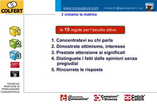 www.consuasiva.com       roberto@gasparetti.eu

                     2 creiamo la matrice



                    le 10 regole per l’ascolto attivo

                1. Concentratevi su chi parla
                2. Dimostrate ottimismo, interesse
                3. Prestate attenzione ai significati
                4. Distinguete i fatti dalle opinioni senza
                   pregiudizi
                5. Rincorrete le risposte


    TECNICHE
  PRATICHE DI
 PERSUASIONE
CONSAPEVOLE
 