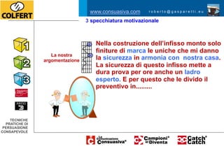 www.consuasiva.com       roberto@gasparetti.eu

                                                  3 specchiatura motivazionale
                                    www.consuasiva.com    roberto@gasparetti.eu




                                                           Nella costruzione dell’infisso monto solo
                                                           finiture di marca le uniche che mi danno
                               La nostra
                            argomentazione                 la sicurezza in armonia con nostra casa.
                                                           La sicurezza di questo infisso mette a
                TECNICHE
              PRATICHE DI
                                                           dura prova per ore anche un ladro
             PERSUASIONE
            CONSAPEVOLE
                                                           esperto. E per questo che le divido il
                                                           preventivo in.........




    TECNICHE
  PRATICHE DI
 PERSUASIONE
CONSAPEVOLE
 
