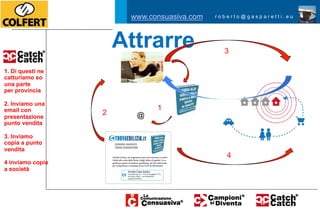 www.consuasiva.com   roberto@gasparetti.eu




                      Attrarre                3

1. Di questi ne
catturiamo so
una parte
per provincia

2. Inviamo una
email con                    1
presentazione
                  2     @
punto vendita

3. Inviamo
copia a punto
vendita
                                               4
4 inviamo copia
a società
 