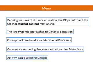 Menu


Defining features of distance education, the DE paradox and the
teacher-student-content relationship.

The two systemic approaches to Distance Education

Conceptual Frameworks for Educational Processes


Courseware Authoring Processes and e-Learning Metaphors

Activity-based Learning Designs
 