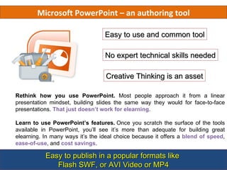 Microsoft PowerPoint – an authoring tool

                                  Easy to use and common tool

                                  No expert technical skills needed

                                  Creative Thinking is an asset

Rethink how you use PowerPoint. Most people approach it from a linear
presentation mindset, building slides the same way they would for face-to-face
presentations. That just doesn’t work for elearning.

Learn to use PowerPoint’s features. Once you scratch the surface of the tools
available in PowerPoint, you’ll see it’s more than adequate for building great
elearning. In many ways it’s the ideal choice because it offers a blend of speed,
ease-of-use, and cost savings.

           Easy to publish in a popular formats like
              Flash SWF, or AVI Video or MP4
 